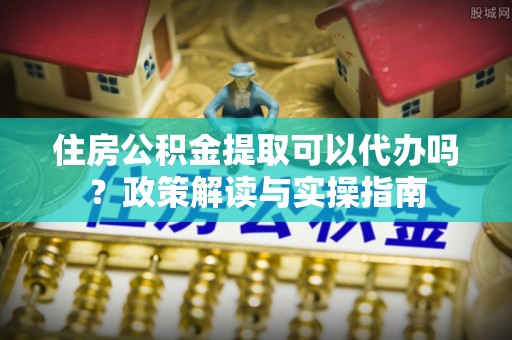 曲周住房公积金提取可以代办吗？政策解读与实操指南