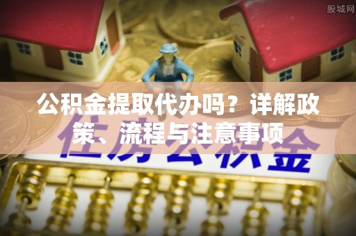 曲周公积金提取代办吗？详解政策、流程与注意事项