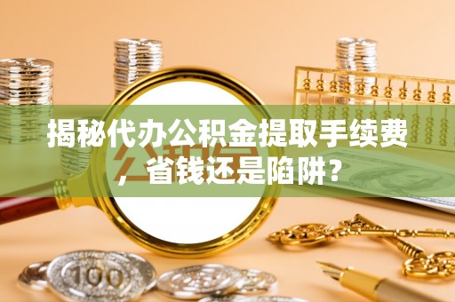 曲周揭秘代办公积金提取手续费，省钱还是陷阱？