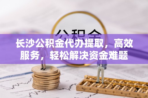 曲周长沙公积金代办提取，高效服务，轻松解决资金难题