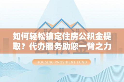 曲周如何轻松搞定住房公积金提取？代办服务助您一臂之力