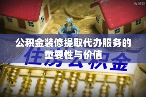 曲周公积金装修提取代办服务的重要性与价值