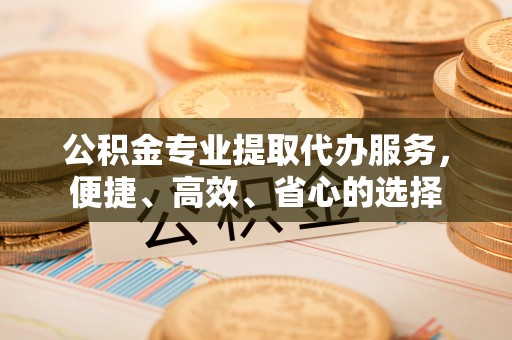 曲周公积金专业提取代办服务，便捷、高效、省心的选择