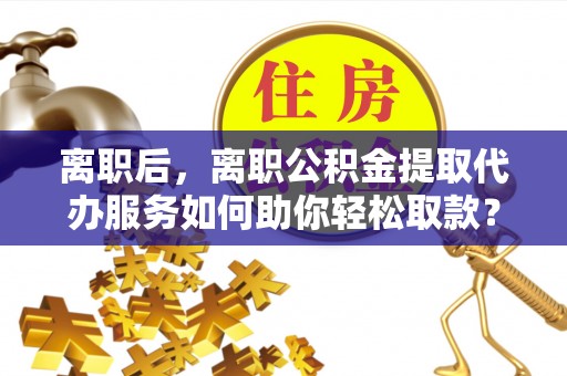 曲周离职后，离职公积金提取代办服务如何助你轻松取款？