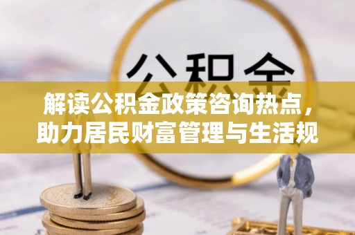 曲周解读公积金政策咨询热点，助力居民财富管理与生活规划
