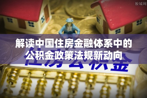 曲周解读中国住房金融体系中的公积金政策法规新动向