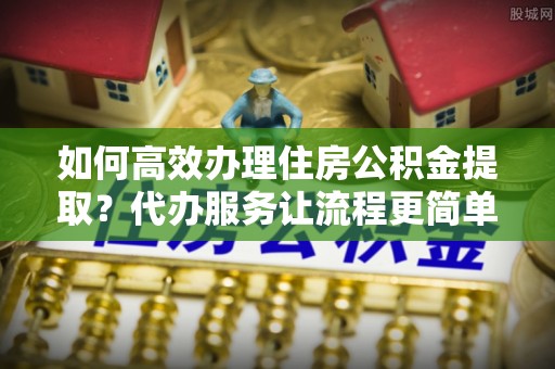 曲周如何高效办理住房公积金提取？代办服务让流程更简单
