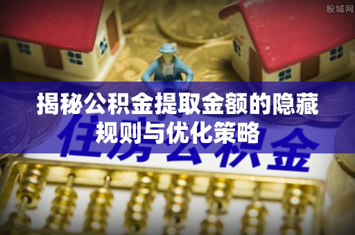 曲周揭秘公积金提取金额的隐藏规则与优化策略