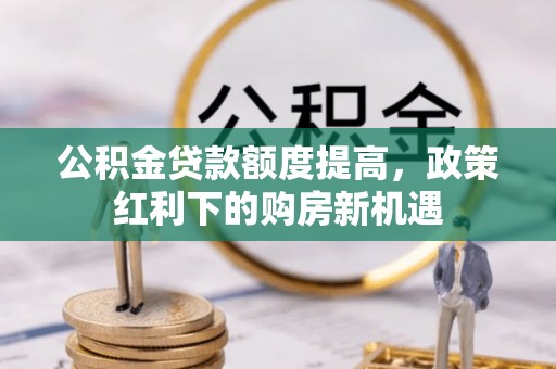 曲周公积金贷款额度提高，政策红利下的购房新机遇