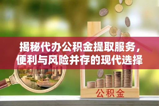 曲周揭秘代办公积金提取服务，便利与风险并存的现代选择