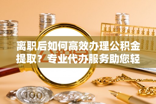 曲周离职后如何高效办理公积金提取？专业代办服务助您轻松搞定