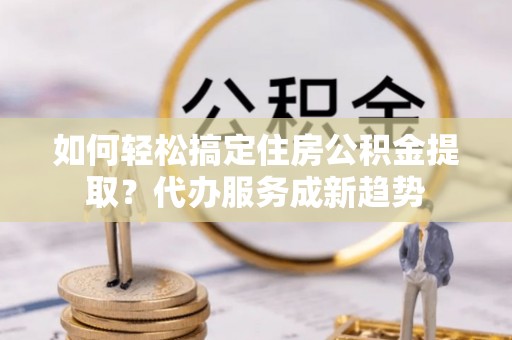 曲周如何轻松搞定住房公积金提取？代办服务成新趋势