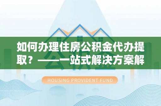 曲周如何办理住房公积金代办提取？——一站式解决方案解析