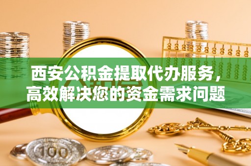 曲周西安公积金提取代办服务，高效解决您的资金需求问题