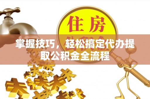曲周掌握技巧，轻松搞定代办提取公积金全流程