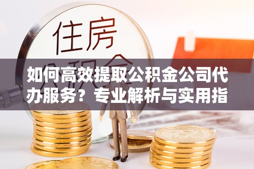 曲周如何高效提取公积金公司代办服务？专业解析与实用指南