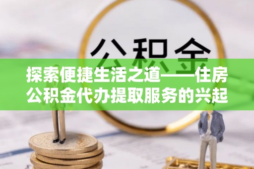 曲周探索便捷生活之道——住房公积金代办提取服务的兴起与未来