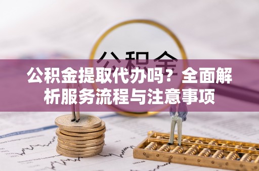 曲周公积金提取代办吗？全面解析服务流程与注意事项