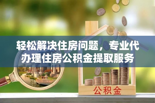 曲周轻松解决住房问题，专业代办理住房公积金提取服务