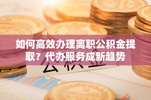 曲周如何高效办理离职公积金提取？代办服务成新趋势
