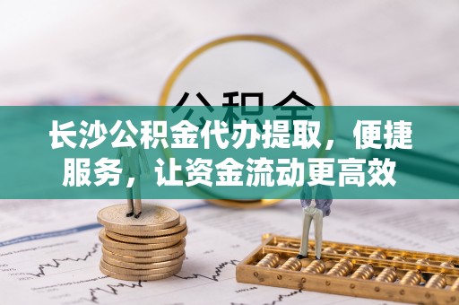 曲周长沙公积金代办提取，便捷服务，让资金流动更高效