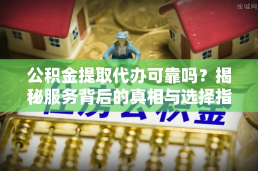 曲周公积金提取代办可靠吗？揭秘服务背后的真相与选择指南